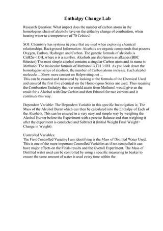 Enthalpy Change Lab
Research Question: What impact does the number of carbon atoms in the
homologous chain of alcohols have on the enthalpy change of combustion, when
heating water to a temperature of 70 Celsius?
SOI: Chemistry has systems in place that are used when exploring chemical
relationships. Background Information: Alcohols are organic compounds that possess
Oxygen, Carbon, Hydrogen and Carbon. The generic formula of alcohols is
CnH2n+1OH, where n is a number. Alcohols are also known as alkanes.(BBC
Bitesize) The most simple alcohol contains a singular Carbon atom and its name is
Methanol.The molecular formula of Methanol is CH 3 OH. As you look down the
homologous series of alcohols, the number of Carbon atoms increase. Each alcohol
molecule ... Show more content on Helpwriting.net ...
This can be ensured and measured by looking at the formula of the Chemical Used
and ensured the first five chemical on the Homologous Series are used. Thus meaning
the Combustion Enthalpy that we would attain from Methanol would give us the
result for a Alcohol with One Carbon and then Ethanol for two carbons and it
continues this way.
Dependent Variable: The Dependent Variable in this specific Investigation is; The
Mass of the Alcohol Burnt which can then be calculated into the Enthalpy of Each of
the Alcohols. This can be ensured in a very easy and simple way by weighing the
Alcohol Burner before the Experiment with a precise Balance and then weighing it
after the experiment is conducted and Subtract it (Initial Weight Final Weight=
Change in Weight).
Controlled Variables:
The First Controlled Variable I am identifying is the Mass of Distilled Water Used.
This is one of the more important Controlled Variables as if not controlled it can
have major effects on the Finals results and the Overall Experiment. The Mass of
Distilled water used can be controlled by using a specific measuring to beaker to
ensure the same amount of water is used every time within the
 