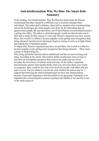 Anti-Intellectualism Why We Hate The Smart Kids
Summary
In the reading, Anti Intellectualism: Why We Hate the Smart Kids, the Penrod
recommends that there should be a different way to socialize amongst other
individuals. The author guilt celebrates, ideas held as standard when communicating,
and on the bandwagon get smart people worn down by the individuals that are
against smart people. He says that those a lot of bad influence towards educationand it
s getting into effect. The author is afraid that people would not take the time out of
their day to study for their classes or even read. Penrod s argument may have several
flaws, but overall it is effective because popular events getting more recognition than
being educated, harmful social stereotypes begin to emerge as early as in high school,
and making fun of intelligent people.
To begin with, Penrod s argument may have several flaws, but overall it is effective
because popular events getting more recognition than being educated. ... Show more
content on Helpwriting.net ...
They bring up hateful mentions about intellectuals and has no issue in doing such
thing. According to the article, The trend to dislike intellectuals stems at least in
part from an inescapable perception that concern for grades and test scores
excludes the coexistence of normal social activities. In the author s argument,
discrimination against smart people thinks when you care most about your results
in academics, there would be less time to be involved socially with others and any
type of event. The less talkative you are the more intellect the person may be. I
support that following the trend and bandwagon involves anti intellectualism
because of personal experiences with the people at my age group. Popularity is an
important part of knowing that a person is going to get bullied or not and this is one
of the main causes of
 