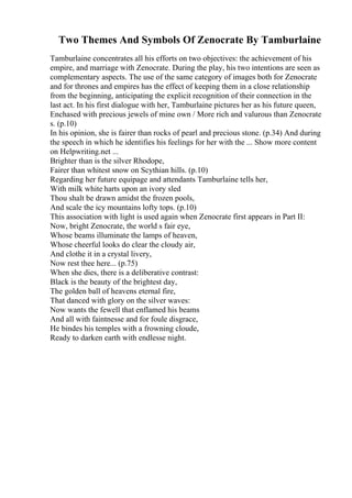 Two Themes And Symbols Of Zenocrate By Tamburlaine
Tamburlaine concentrates all his efforts on two objectives: the achievement of his
empire, and marriage with Zenocrate. During the play, his two intentions are seen as
complementary aspects. The use of the same category of images both for Zenocrate
and for thrones and empires has the effect of keeping them in a close relationship
from the beginning, anticipating the explicit recognition of their connection in the
last act. In his first dialogue with her, Tamburlaine pictures her as his future queen,
Enchased with precious jewels of mine own / More rich and valurous than Zenocrate
s. (p.10)
In his opinion, she is fairer than rocks of pearl and precious stone. (p.34) And during
the speech in which he identifies his feelings for her with the ... Show more content
on Helpwriting.net ...
Brighter than is the silver Rhodope,
Fairer than whitest snow on Scythian hills. (p.10)
Regarding her future equipage and attendants Tamburlaine tells her,
With milk white harts upon an ivory sled
Thou shalt be drawn amidst the frozen pools,
And scale the icy mountains lofty tops. (p.10)
This association with light is used again when Zenocrate first appears in Part II:
Now, bright Zenocrate, the world s fair eye,
Whose beams illuminate the lamps of heaven,
Whose cheerful looks do clear the cloudy air,
And clothe it in a crystal livery,
Now rest thee here... (p.75)
When she dies, there is a deliberative contrast:
Black is the beauty of the brightest day,
The golden ball of heavens eternal fire,
That danced with glory on the silver waves:
Now wants the fewell that enflamed his beams
And all with faintnesse and for foule disgrace,
He bindes his temples with a frowning cloude,
Ready to darken earth with endlesse night.
 