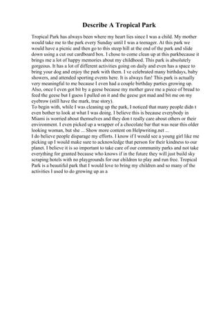 Describe A Tropical Park
Tropical Park has always been where my heart lies since I was a child. My mother
would take me to the park every Sunday until I was a teenager. At this park we
would have a picnic and then go to this steep hill at the end of the park and slide
down using a cut out cardboard box. I chose to come clean up at this parkbecause it
brings me a lot of happy memories about my childhood. This park is absolutely
gorgeous. It has a lot of different activities going on daily and even has a space to
bring your dog and enjoy the park with them. I ve celebrated many birthdays, baby
showers, and attended sporting events here. It is always fun! This park is actually
very meaningful to me because I even had a couple birthday parties growing up.
Also, once I even got bit by a geese because my mother gave me a piece of bread to
feed the geese but I guess I pulled on it and the geese got mad and bit me on my
eyebrow (still have the mark, true story).
To begin with, while I was cleaning up the park, I noticed that many people didn t
even bother to look at what I was doing. I believe this is because everybody in
Miami is worried about themselves and they don t really care about others or their
environment. I even picked up a wrapper of a chocolate bar that was near this older
looking woman, but she ... Show more content on Helpwriting.net ...
I do believe people disparage my efforts. I know if I would see a young girl like me
picking up I would make sure to acknowledge that person for their kindness to our
planet. I believe it is so important to take care of our community parks and not take
everything for granted because who knows if in the future they will just build sky
scraping hotels with no playgrounds for our children to play and run free. Tropical
Park is a beautiful park that I would love to bring my children and so many of the
activities I used to do growing up as a
 