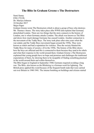 The Blitz In Graham Greene s The Destructors
Sumi Sunny
ENG 274 OL
Dr. Marilyn Johnson
24 October 2017
Major Paper
Graham Greene wrote The Destructors which is about a group of boys who destroys
Mr. Thomas s house. The story takes place after WWII and explains that Germany
demolished London. There are two things that the story connects to the history of
London; one is when Germany attacks London. The attack was known as The Blitz
and shows how much damage Germany has caused London. Another connection is
the movement of the Teddy Boys. The story took place after nine years when the
war ended, and the Teddy Boys movement began around the 1950s. They were
known as rebels and had a reputation for violence. Thus the society blamed the
Teddy Boys for many of society s ill in the 1950s. The history of the Blitz shows
how the boys are affected and this is connected to them because they tend to be rebels
and what their response to the world around them. Graham Greene s The Destructors
explained that young people have no hope and promises and challenges the traditional
expectations of them, by showing them to be incapable of finding something practical
in the world around them and within themselves.
The Blitz began in England in September 1940; Germans required avoiding a long
war. The Blitz, also known as the Blitzkrieg is a German word for lightning. The
British press applied this word because of the frequent bomb raids that were carried
out over Britain in 1940 1941. The intense bombing on buildings and citizens started
 
