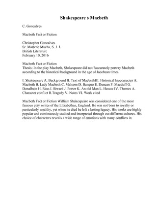Shakespeare s Macbeth
C. Goncalves
Macbeth Fact or Fiction
Christopher Goncalves
Sr. Marlene Mucha, S. J. J.
British Literature
February 10, 2016
Macbeth Fact or Fiction
Thesis: In the play Macbeth, Shakespeare did not ?accurately portray Macbeth
according to the historical background in the age of Jacobean times.
I. Shakespeare A. Background II. Text of MacbethIII. Historical Inaccuracies A.
Macbeth B. Lady Macbeth C. Malcom D. Banquo E. Duncan F. Macduff G.
Donalbain H. Ross I. Siward J. Porter K. An old Man L. Hecate IV. Themes A.
Character conflict B.Tragedy V. Notes VI. Work cited
Macbeth Fact or Fiction William Shakespeare was considered one of the most
famous play writes of the Elizabethan, England. He was not born to royalty or
particularly wealthy, yet when he died he left a lasting legacy. His works are highly
popular and continuously studied and interpreted through out different cultures. His
choice of characters reveals a wide range of emotions with many conflicts in
 