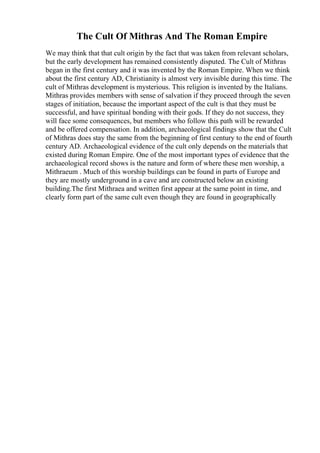 The Cult Of Mithras And The Roman Empire
We may think that that cult origin by the fact that was taken from relevant scholars,
but the early development has remained consistently disputed. The Cult of Mithras
began in the first century and it was invented by the Roman Empire. When we think
about the first century AD, Christianity is almost very invisible during this time. The
cult of Mithras development is mysterious. This religion is invented by the Italians.
Mithras provides members with sense of salvation if they proceed through the seven
stages of initiation, because the important aspect of the cult is that they must be
successful, and have spiritual bonding with their gods. If they do not success, they
will face some consequences, but members who follow this path will be rewarded
and be offered compensation. In addition, archaeological findings show that the Cult
of Mithras does stay the same from the beginning of first century to the end of fourth
century AD. Archaeological evidence of the cult only depends on the materials that
existed during Roman Empire. One of the most important types of evidence that the
archaeological record shows is the nature and form of where these men worship, a
Mithraeum . Much of this worship buildings can be found in parts of Europe and
they are mostly underground in a cave and are constructed below an existing
building.The first Mithraea and written first appear at the same point in time, and
clearly form part of the same cult even though they are found in geographically
 