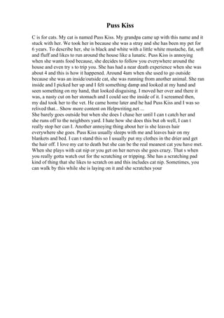 Puss Kiss
C is for cats. My cat is named Puss Kiss. My grandpa came up with this name and it
stuck with her. We took her in because she was a stray and she has been my pet for
6 years. To describe her, she is black and white with a little white mustache, fat, soft
and fluff and likes to run around the house like a lunatic. Puss Kiss is annoying
when she wants food because, she decides to follow you everywhere around the
house and even try s to trip you. She has had a near death experience when she was
about 4 and this is how it happened. Around 4am when she used to go outside
because she was an inside/outside cat, she was running from another animal. She ran
inside and I picked her up and I felt something damp and looked at my hand and
seen something on my hand, that looked disguising. I moved her over and there it
was, a nasty cut on her stomach and I could see the inside of it. I screamed then,
my dad took her to the vet. He came home later and he had Puss Kiss and I was so
relived that... Show more content on Helpwriting.net ...
She barely goes outside but when she does I chase her until I can t catch her and
she runs off to the neighbors yard. I hate how she does this but oh well, I can t
really stop her can I. Another annoying thing about her is she leaves hair
everywhere she goes. Puss Kiss usually sleeps with me and leaves hair on my
blankets and bed. I can t stand this so I usually put my clothes in the drier and get
the hair off. I love my cat to death but she can be the real meanest cat you have met.
When she plays with cat nip or you get on her nerves she goes crazy. That s when
you really gotta watch out for the scratching or tripping. She has a scratching pad
kind of thing that she likes to scratch on and this includes cat nip. Sometimes, you
can walk by this while she is laying on it and she scratches your
 