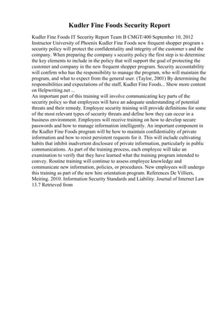 Kudler Fine Foods Security Report
Kudler Fine Foods IT Security Report Team B CMGT/400 September 10, 2012
Instructor University of Phoenix Kudler Fine Foods new frequent shopper program s
security policy will protect the confidentiality and integrity of the customer s and the
company. When preparing the company s security policy the first step is to determine
the key elements to include in the policy that will support the goal of protecting the
customer and company in the new frequent shopper program. Security accountability
will confirm who has the responsibility to manage the program, who will maintain the
program, and what to expect from the general user. (Taylor, 2001) By determining the
responsibilities and expectations of the staff, Kudler Fine Foods... Show more content
on Helpwriting.net ...
An important part of this training will involve communicating key parts of the
security policy so that employees will have an adequate understanding of potential
threats and their remedy. Employee security training will provide definitions for some
of the most relevant types of security threats and define how they can occur in a
business environment. Employees will receive training on how to develop secure
passwords and how to manage information intelligently. An important component in
the Kudler Fine Foods program will be how to maintain confidentiality of private
information and how to resist persistent requests for it. This will include cultivating
habits that inhibit inadvertent disclosure of private information, particularly in public
communications. As part of the training process, each employee will take an
examination to verify that they have learned what the training program intended to
convey. Routine training will continue to assess employee knowledge and
communicate new information, policies, or procedures. New employees will undergo
this training as part of the new hire orientation program. References De Villiers,
Meiring. 2010. Information Security Standards and Liability. Journal of Internet Law
13.7 Retrieved from
 
