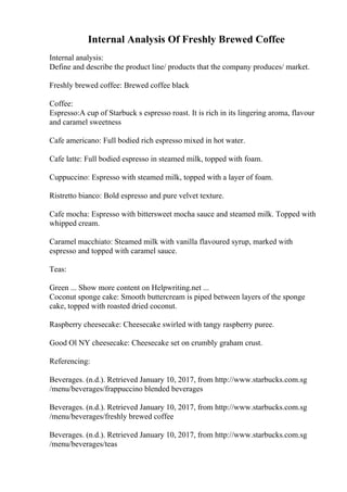 Internal Analysis Of Freshly Brewed Coffee
Internal analysis:
Define and describe the product line/ products that the company produces/ market.
Freshly brewed coffee: Brewed coffee black
Coffee:
Espresso:A cup of Starbuck s espresso roast. It is rich in its lingering aroma, flavour
and caramel sweetness
Cafe americano: Full bodied rich espresso mixed in hot water.
Cafe latte: Full bodied espresso in steamed milk, topped with foam.
Cuppuccino: Espresso with steamed milk, topped with a layer of foam.
Ristretto bianco: Bold espresso and pure velvet texture.
Cafe mocha: Espresso with bittersweet mocha sauce and steamed milk. Topped with
whipped cream.
Caramel macchiato: Steamed milk with vanilla flavoured syrup, marked with
espresso and topped with caramel sauce.
Teas:
Green ... Show more content on Helpwriting.net ...
Coconut sponge cake: Smooth buttercream is piped between layers of the sponge
cake, topped with roasted dried coconut.
Raspberry cheesecake: Cheesecake swirled with tangy raspberry puree.
Good Ol NY cheesecake: Cheesecake set on crumbly graham crust.
Referencing:
Beverages. (n.d.). Retrieved January 10, 2017, from http://www.starbucks.com.sg
/menu/beverages/frappuccino blended beverages
Beverages. (n.d.). Retrieved January 10, 2017, from http://www.starbucks.com.sg
/menu/beverages/freshly brewed coffee
Beverages. (n.d.). Retrieved January 10, 2017, from http://www.starbucks.com.sg
/menu/beverages/teas
 