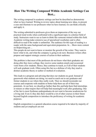 How The Writing Composed Within Academic Settings Can
Best...
The writing composed in academic settings can best be described as demonstrate
what we have learned. Writing to review topics about learning new ideas, to present
a case and illustrate to our professors what we have learned, we can think critically
and apply it.
The writing submitted to professors gives them an impression of the way our
practical mind works when confronted with a significant topic in a distinct field of
study. Instructors want to see us learn to think like someone trained within this field.
Academic writing make extensive use of specialized vocabulary and is often
difficult to read if the reader is unfamiliar. The audience for this type of reading is a
reader with the same background and equivalent preparation. In ... Show more content
on Helpwriting.net ...
This people do not want to know or monitor the growth of the writer. They want to
know what to do, and what the company is going to do next. Business writers often
propose and support strategic courses of action to their audience.
The problem is that most of the professors do not know what their graduates are
doing after they leave college, they receive some random emails and occasional
visits from a few students. Hence, they continue to teach, as if all of their students
will seek graduate work. Often using this fact as a defense of why they teach a
distinct academic theory or author or method of evaluation.
This leads to a program and advising that does our students no good. Instead of
guesswork what students are doing, we need to reach out to our graduates and
former students to see where they really work. Then we should reconsider our
courses and cooperate with students to better help them see all of their true
potentials. At our best, we should go further than this and help them find internships
or minors or other majors that will help find meaningful work after graduating. One
of the fact is most freshman undergraduates do not want to become academician for
a living end. Even if, they did, there would be a lot of other courses in their future
beyond English composition to introduce the proficiency of writing for academic
purposes.
English composition is a general education course required to be taken by majority of
students and yet employers are not
 
