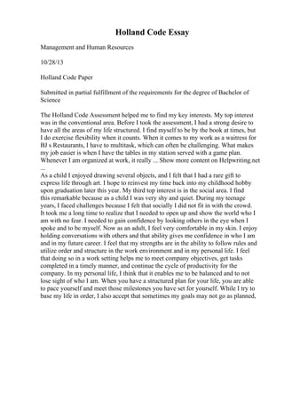Holland Code Essay
Management and Human Resources
10/28/13
Holland Code Paper
Submitted in partial fulfillment of the requirements for the degree of Bachelor of
Science
The Holland Code Assessment helped me to find my key interests. My top interest
was in the conventional area. Before I took the assessment, I had a strong desire to
have all the areas of my life structured. I find myself to be by the book at times, but
I do exercise flexibility when it counts. When it comes to my work as a waitress for
BJ s Restaurants, I have to multitask, which can often be challenging. What makes
my job easier is when I have the tables in my station served with a game plan.
Whenever I am organized at work, it really ... Show more content on Helpwriting.net
...
As a child I enjoyed drawing several objects, and I felt that I had a rare gift to
express life through art. I hope to reinvest my time back into my childhood hobby
upon graduation later this year. My third top interest is in the social area. I find
this remarkable because as a child I was very shy and quiet. During my teenage
years, I faced challenges because I felt that socially I did not fit in with the crowd.
It took me a long time to realize that I needed to open up and show the world who I
am with no fear. I needed to gain confidence by looking others in the eye when I
spoke and to be myself. Now as an adult, I feel very comfortable in my skin. I enjoy
holding conversations with others and that ability gives me confidence in who I am
and in my future career. I feel that my strengths are in the ability to follow rules and
utilize order and structure in the work environment and in my personal life. I feel
that doing so in a work setting helps me to meet company objectives, get tasks
completed in a timely manner, and continue the cycle of productivity for the
company. In my personal life, I think that it enables me to be balanced and to not
lose sight of who I am. When you have a structured plan for your life, you are able
to pace yourself and meet those milestones you have set for yourself. While I try to
base my life in order, I also accept that sometimes my goals may not go as planned,
 