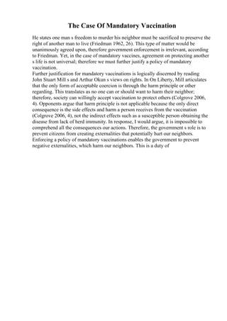 The Case Of Mandatory Vaccination
He states one man s freedom to murder his neighbor must be sacrificed to preserve the
right of another man to live (Friedman 1962, 26). This type of matter would be
unanimously agreed upon, therefore government enforcement is irrelevant, according
to Friedman. Yet, in the case of mandatory vaccines, agreement on protecting another
s life is not universal; therefore we must further justify a policy of mandatory
vaccination.
Further justification for mandatory vaccinations is logically discerned by reading
John Stuart Mill s and Arthur Okun s views on rights. In On Liberty, Mill articulates
that the only form of acceptable coercion is through the harm principle or other
regarding. This translates as no one can or should want to harm their neighbor;
therefore, society can willingly accept vaccination to protect others (Colgrove 2006,
4). Opponents argue that harm principle is not applicable because the only direct
consequence is the side effects and harm a person receives from the vaccination
(Colgrove 2006, 4), not the indirect effects such as a susceptible person obtaining the
disease from lack of herd immunity. In response, I would argue, it is impossible to
comprehend all the consequences our actions. Therefore, the government s role is to
prevent citizens from creating externalities that potentially hurt our neighbors.
Enforcing a policy of mandatory vaccinations enables the government to prevent
negative externalities, which harm our neighbors. This is a duty of
 