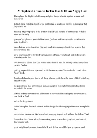 Metaphors In Sinners In The Hands Of An Angry God
Throughout the Eighteenth Century, religion fought a battle against science and
those who
did not stand with the church were not looked at as ethical people. In the sense that
they could not
possibly be good people if the did not live for God instead of themselves. Atheists
were not the only
group of people who were disliked even Quakers and Jews who did not share the
same God were
looked down upon. Jonathan Edwards made the message clear in his sermon that
those who did not
go to church and live for God were enemies of God. The church and its followers
started to make the
idea known to others that God would send them to hell for entirety unless they came
back to God as
quickly as possible and repented. In his famous sermon Sinners in the Hands of an
Angry God .
Jonathan Edwards puts fear in all those who do not follow the word of God by talking
about hell and
the punishment that unrepentant humans deserve. His metaphors including those
about hell, the wrath
of God and the unworthiness of humans is successful in scaring the unrepentant to
turn back to God
and as for forgiveness.
In one metaphor Edwards creates a clear image for his congregation when he explains
that
unrepentant sinners are like heavy lead plunging toward hell without the help of God.
Edwards writes, Your wickedness makes you as it were heavy as lead, and to tend
downwards with
great weight and pressure towards hell; and if God should let you go, you would
 
