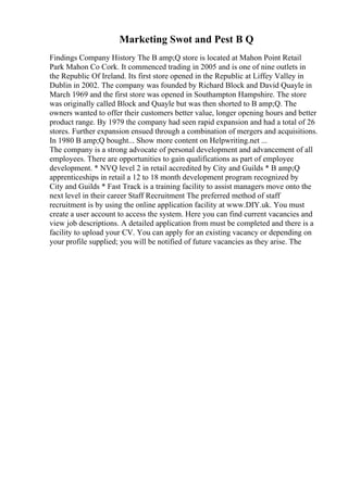 Marketing Swot and Pest B Q
Findings Company History The B amp;Q store is located at Mahon Point Retail
Park Mahon Co Cork. It commenced trading in 2005 and is one of nine outlets in
the Republic Of Ireland. Its first store opened in the Republic at Liffey Valley in
Dublin in 2002. The company was founded by Richard Block and David Quayle in
March 1969 and the first store was opened in Southampton Hampshire. The store
was originally called Block and Quayle but was then shorted to B amp;Q. The
owners wanted to offer their customers better value, longer opening hours and better
product range. By 1979 the company had seen rapid expansion and had a total of 26
stores. Further expansion ensued through a combination of mergers and acquisitions.
In 1980 B amp;Q bought... Show more content on Helpwriting.net ...
The company is a strong advocate of personal development and advancement of all
employees. There are opportunities to gain qualifications as part of employee
development. * NVQ level 2 in retail accredited by City and Guilds * B amp;Q
apprenticeships in retail a 12 to 18 month development program recognized by
City and Guilds * Fast Track is a training facility to assist managers move onto the
next level in their career Staff Recruitment The preferred method of staff
recruitment is by using the online application facility at www.DIY.uk. You must
create a user account to access the system. Here you can find current vacancies and
view job descriptions. A detailed application from must be completed and there is a
facility to upload your CV. You can apply for an existing vacancy or depending on
your profile supplied; you will be notified of future vacancies as they arise. The
 