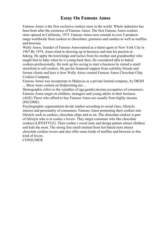 Essay On Famous Amos
Famous Amos is the first exclusive cookies store in the world. Whole industries has
been born after the existence of Famous Amos. The first Famous Amos cookies
store opened in California, 1975. Famous Amos now extends to over 5 products
range worldwide from cookies to chocolates, gummies and candies as well as muffins
and brownie.
Wally Amos, founder of Famous Amosstarted as a talent agent in New York City in
1967.By 1974, Amos tried in showing up in business and turn his passion in
baking. He apply the knowledge and tactics from his mother and grandmother who
taught him to bake when he is young back then. He considered able to baked
cookies professionally. He took up his saving to start a business by rented a small
storefront to sell cookies. He got his financial support from celebrity friends and
former clients and here is how Wally Amos created Famous Amos Chocolate Chip
Cookies Company.
Famous Amos was incorporate in Malaysia as a private limited company, by DKSH
... Show more content on Helpwriting.net ...
Demographic refers to the variables of age,gender,income,occupatios of consumers.
Famous Amos target on children, teenagers and young adults in their business.
(AGE) Those who afford to buy Famous Amos are usually from highly income.
(INCOME)
Psychographic segmentation divide market according to social class, lifestyle,
interest and personality of consumers. Famous Amos promoting their cookies into
lifestyle such as cookies, chocolate chips and so on. The chocolate cookies is part
of lifestyle who is in cookie s lovers. They target consumer who like chocolate
cookies (LIFESTYLE). Their cookie s sweet taste and design pattern attract children
and kids the most. The strong free smell emitted from hot baked store attract
chocolate cookies lovers and also offer some kinds of muffins and brownie to this
kind of lovers.
CONSUMER
 