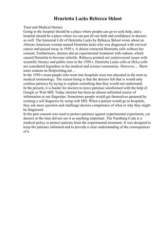 Henrietta Lacks Rebecca Skloot
Trust and Medical literacy
Going to the hospital should be a place where people can go to seek help, and a
hospital should be a place where we can put all our faith and confidence in doctors
as well. The Immortal Life of Henrietta Lacks by Rebecca Skloot wrote about an
African American woman named Henrietta lacks who was diagnosed with cervical
cancer and passed away in 1950 s. A doctor extracted Henrietta cells without her
consent. Furthermore, doctors did an experimental treatment with radium, which
caused Henrietta to become infertile. Rebecca pointed out controversial issues with
scientific literacy and public trust in the 1950 s. Henrietta Lacks cells or HeLa cells
are considered legendary in the medical and science community. However,... Show
more content on Helpwriting.net ...
In the 1950 s most people who went into hospitals were not educated in the term to
medical terminology. The reason being is that the doctors felt that is would only
confuse patience by trying to explain something that they would not understand.
In the present, it is harder for doctors to leave patience uninformed with the help of
Google or Web MD. Today internet has been an almost unlimited source of
information at our fingertips. Sometimes people would get themselves paranoid by
creating a self diagnosis by using web MD. When a patient would go to hospitals,
they ask more question and challenge doctors competence of what or why they might
be diagnosed.
In the past consent was used to protect patience against experimental experiment, yet
doctors at the time did not see it as anything important. The Nurnberg Code is a
medical policy to protect patients from the experimental treatment. It was designed to
keep the patience informed and to provide a clear understanding of the consequences
of a
 