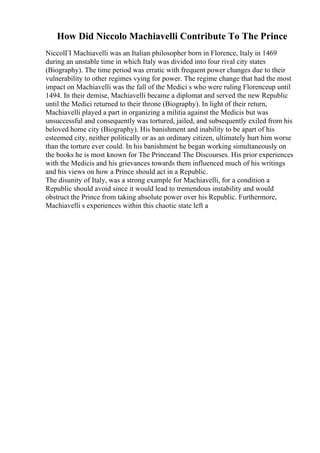 How Did Niccolo Machiavelli Contribute To The Prince
NiccolГІ Machiavelli was an Italian philosopher born in Florence, Italy in 1469
during an unstable time in which Italy was divided into four rival city states
(Biography). The time period was erratic with frequent power changes due to their
vulnerability to other regimes vying for power. The regime change that had the most
impact on Machiavelli was the fall of the Medici s who were ruling Florenceup until
1494. In their demise, Machiavelli became a diplomat and served the new Republic
until the Medici returned to their throne (Biography). In light of their return,
Machiavelli played a part in organizing a militia against the Medicis but was
unsuccessful and consequently was tortured, jailed, and subsequently exiled from his
beloved home city (Biography). His banishment and inability to be apart of his
esteemed city, neither politically or as an ordinary citizen, ultimately hurt him worse
than the torture ever could. In his banishment he began working simultaneously on
the books he is most known for The Princeand The Discourses. His prior experiences
with the Medicis and his grievances towards them influenced much of his writings
and his views on how a Prince should act in a Republic.
The disunity of Italy, was a strong example for Machiavelli, for a condition a
Republic should avoid since it would lead to tremendous instability and would
obstruct the Prince from taking absolute power over his Republic. Furthermore,
Machiavelli s experiences within this chaotic state left a
 