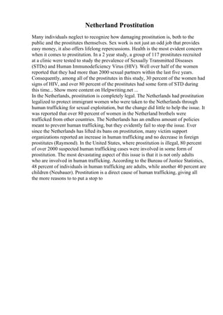 Netherland Prostitution
Many individuals neglect to recognize how damaging prostitution is, both to the
public and the prostitutes themselves. Sex work is not just an odd job that provides
easy money, it also offers lifelong repercussions. Health is the most evident concern
when it comes to prostitution. In a 2 year study, a group of 117 prostitutes recruited
at a clinic were tested to study the prevalence of Sexually Transmitted Diseases
(STDs) and Human Immunodeficiency Virus (HIV). Well over half of the women
reported that they had more than 2000 sexual partners within the last five years.
Consequently, among all of the prostitutes in this study, 30 percent of the women had
signs of HIV, and over 80 percent of the prostitutes had some form of STD during
this time... Show more content on Helpwriting.net ...
In the Netherlands, prostitution is completely legal. The Netherlands had prostitution
legalized to protect immigrant women who were taken to the Netherlands through
human trafficking for sexual exploitation, but the change did little to help the issue. It
was reported that over 80 percent of women in the Netherland brothels were
trafficked from other countries. The Netherlands has an endless amount of policies
meant to prevent human trafficking, but they evidently fail to stop the issue. Ever
since the Netherlands has lifted its bans on prostitution, many victim support
organizations reported an increase in human trafficking and no decrease in foreign
prostitutes (Raymond). In the United States, where prostitution is illegal, 80 percent
of over 2000 suspected human trafficking cases were involved in some form of
prostitution. The most devastating aspect of this issue is that it is not only adults
who are involved in human trafficking. According to the Bureau of Justice Statistics,
48 percent of individuals in human trafficking are adults, while another 40 percent are
children (Neubauer). Prostitution is a direct cause of human trafficking, giving all
the more reasons to to put a stop to
 