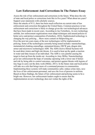 Law Enforcement And Corrections In The Future Essay
Assess the role of law enforcement and corrections in the future. What does the role
of state and local police or corrections look like in five years? What about ten years?
Support your statements with scholarly sources.
Since the attacks of 9/11, there has been much reflection on current state of law
enforcement and correction throughout the United States. Common practices in law
enforcement and corrections is likely to change given the vast technological advances
that have been made in recent years. According to Jay Fortenbery, As new technology
unfolds, law enforcement organizations must adapt techniques and amend policies to
better serve and protect communities (Fortenbery, 2016). Sophisticated technology is
changing the way policing ... Show more content on Helpwriting.net ...
Over the next ten years many of the new technologies will be implemented in
policing. Some of the technologies currently being tested includes: nanotechnology,
metamaterial cloaking camouflage, unmanned drones, OICW gun, dragon skin
armor and microwave technologies ADS. The ADS (Active Denial System) will
be used deter rioters and high risk threats. It is used to heat up the spark a reaction
in water and fatty tissues of an individual. The ADS is very painful causing the
target to heat up from the inside out. According to Amy Miller, Nanotechnology
gives law enforcement the hope of someday operating with a lower rate if failure
and risk by being able to control outcomes, and protect against threats with legions of
tiny bugs to carry out the dirty work (Miller, 2011). In the future state and local police
will take on a role that brings more of a command presence to communities.
Implementing these systems will make communities safer, reduce crime rates, save
the lives of law enforcement personnel, and save the lives of persons in uniform.
Based on these findings, the future of law enforcement and policing seems to be a
bright one. However, law enforcement leaders ought to ensure that the
implementation on new technology does not violate the rights of the
 
