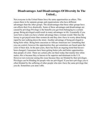 Disadvantages And Disadvantages Of Diversity In The
United...
Not everyone in the United States have the same opportunities as others. This
causes there to be separate groups and organizations who have different
advantages than the other groups. The disadvantages that these other groups have
can affects their lives drastically. Some of these advantages and disadvantage are
caused by privilege Privilege is the benefits you get from belonging to a certain
group. Being privileged could result in many advantages in life. Essentially if you
were born a male you have a better advantage than a woman would. Men has the
luxury to get payed more than women do and they don t have to worry about being
raped by just walking down the street. Another advantage of being privileged in
being born white. Being born caucasian or African American isn t something that
you can control, however the opportunities they get sometimes are based upon the
color of their skin. In the past years, there has been an ongoing trend that haven t
been changed. Caucasians have been getting better jobs and better opportunities
than people of color. There are certain jobs out there today that mainly hire white
males; this is because they re known to be superior and dominant in the U.S.
However not everyone seeing this issue because they are blinded by their privileges.
Privileges can be blinding for people who are privileged. If you have privilege you re
often blinded by the suffering of other people who don t have the same privilege that
you do. Sometimes you aren t able
 