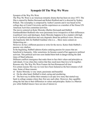 Synopsis Of The Way We Were
Synopsis of the Way We Were
The Way We Were is an American romantic drama that has been on since 1973. The
film is starred by Barbra Streisand and Robert Redford and it is directed by Sydney
Pollack. The screenplay is composed by Author Laurents and it was based on his
college days at Cornel University and his experiences as a member of the House UN
American Activities committee activities.
The movie centered on Katie Morosky (Barbra Streisand) and Hubbell
Gardiner(Robert Redford) who were passionate lover irrespective of their differences
in political views and ideologies. Katie Morosky happens to be a student with high
level of political radicalism and very dogmatic about her political views. However,
she hopelessly falls for Hubbell Gardiner who is a ... Show more content on
Helpwriting.net ...
However, he has a different passion to write for the movie. Katies finds Hubbell s
passion very shallow.
In the beginning, Hubbell admires Katies undying passion for causes that are
beneficial to humanity. After sometimes, he became scared of her aggressive political
activism. This political activism soon landed them both in danger during the dark
times of MacCarthyism.
Different conflicts emergence that make them to face their values and principles as
individuals. It was when they realize that they need more than love to be together.
Reasons why The Way We Were Feature the best Romanceof all time
For certain reasons The way we were have been featured as the best romance of all
time. Some of these reasons;
пѓ Katies Morosky is very smart, passionate and beautiful.
пѓ On the other hand, Hubbell is kind, caring and smoldering.
пѓ The best way to define their romance is an epic love story that started way
back in college campus where they first saw each other. However, they squabble
along the line due to their differences in values and principles. Katies is a Marxist
jew while Hubbell doesn t have an iota of interest in
 