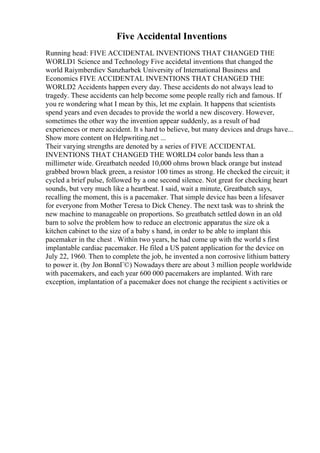 Five Accidental Inventions
Running head: FIVE ACCIDENTAL INVENTIONS THAT CHANGED THE
WORLD1 Science and Technology Five accidetal inventions that changed the
world Raiymberdiev Sanzharbek University of International Business and
Economics FIVE ACCIDENTAL INVENTIONS THAT CHANGED THE
WORLD2 Accidents happen every day. These accidents do not always lead to
tragedy. These accidents can help become some people really rich and famous. If
you re wondering what I mean by this, let me explain. It happens that scientists
spend years and even decades to provide the world a new discovery. However,
sometimes the other way the invention appear suddenly, as a result of bad
experiences or mere accident. It s hard to believe, but many devices and drugs have...
Show more content on Helpwriting.net ...
Their varying strengths are denoted by a series of FIVE ACCIDENTAL
INVENTIONS THAT CHANGED THE WORLD4 color bands less than a
millimeter wide. Greatbatch needed 10,000 ohms brown black orange but instead
grabbed brown black green, a resistor 100 times as strong. He checked the circuit; it
cycled a brief pulse, followed by a one second silence. Not great for checking heart
sounds, but very much like a heartbeat. I said, wait a minute, Greatbatch says,
recalling the moment, this is a pacemaker. That simple device has been a lifesaver
for everyone from Mother Teresa to Dick Cheney. The next task was to shrink the
new machine to manageable on proportions. So greatbatch settled down in an old
barn to solve the problem how to reduce an electronic apparatus the size ok a
kitchen cabinet to the size of a baby s hand, in order to be able to implant this
pacemaker in the chest . Within two years, he had come up with the world s first
implantable cardiac pacemaker. He filed a US patent application for the device on
July 22, 1960. Then to complete the job, he invented a non corrosive lithium battery
to power it. (by Jon BonnГ©) Nowadays there are about 3 million people worldwide
with pacemakers, and each year 600 000 pacemakers are implanted. With rare
exception, implantation of a pacemaker does not change the recipient s activities or
 
