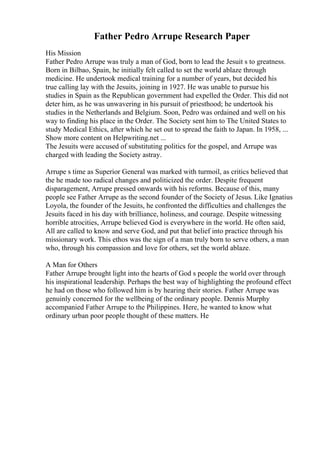 Father Pedro Arrupe Research Paper
His Mission
Father Pedro Arrupe was truly a man of God, born to lead the Jesuit s to greatness.
Born in Bilbao, Spain, he initially felt called to set the world ablaze through
medicine. He undertook medical training for a number of years, but decided his
true calling lay with the Jesuits, joining in 1927. He was unable to pursue his
studies in Spain as the Republican government had expelled the Order. This did not
deter him, as he was unwavering in his pursuit of priesthood; he undertook his
studies in the Netherlands and Belgium. Soon, Pedro was ordained and well on his
way to finding his place in the Order. The Society sent him to The United States to
study Medical Ethics, after which he set out to spread the faith to Japan. In 1958, ...
Show more content on Helpwriting.net ...
The Jesuits were accused of substituting politics for the gospel, and Arrupe was
charged with leading the Society astray.
Arrupe s time as Superior General was marked with turmoil, as critics believed that
the he made too radical changes and politicized the order. Despite frequent
disparagement, Arrupe pressed onwards with his reforms. Because of this, many
people see Father Arrupe as the second founder of the Society of Jesus. Like Ignatius
Loyola, the founder of the Jesuits, he confronted the difficulties and challenges the
Jesuits faced in his day with brilliance, holiness, and courage. Despite witnessing
horrible atrocities, Arrupe believed God is everywhere in the world. He often said,
All are called to know and serve God, and put that belief into practice through his
missionary work. This ethos was the sign of a man truly born to serve others, a man
who, through his compassion and love for others, set the world ablaze.
A Man for Others
Father Arrupe brought light into the hearts of God s people the world over through
his inspirational leadership. Perhaps the best way of highlighting the profound effect
he had on those who followed him is by hearing their stories. Father Arrupe was
genuinly concerned for the wellbeing of the ordinary people. Dennis Murphy
accompanied Father Arrupe to the Philippines. Here, he wanted to know what
ordinary urban poor people thought of these matters. He
 