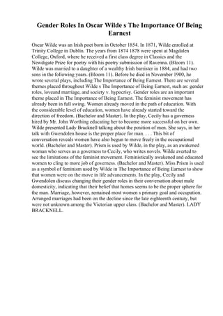 Gender Roles In Oscar Wilde s The Importance Of Being
Earnest
Oscar Wilde was an Irish poet born in October 1854. In 1871, Wilde enrolled at
Trinity College in Dublin. The years from 1874 1878 were spent at Magdalen
College, Oxford, where he received a first class degree in Classics and the
Newdigate Prize for poetry with his poetry submission of Ravenna. (Bloom 11).
Wilde was married to a daughter of a wealthy Irish barrister in 1884, and had two
sons in the following years. (Bloom 11). Before he died in November 1900, he
wrote several plays, including The Importance of Being Earnest. There are several
themes placed throughout Wilde s The Importance of Being Earnest, such as: gender
roles, loveand marriage, and society v. hypocrisy. Gender roles are an important
theme placed in The Importance of Being Earnest. The feminist movement has
already been in full swing. Women already moved in the path of education. With
the considerable level of education, women have already started toward the
direction of freedom. (Bachelor and Master). In the play, Cecily has a governess
hired by Mr. John Worthing educating her to become more successful on her own.
Wilde presented Lady Bracknell talking about the position of men. She says, in her
talk with Gwendolen house is the proper place for man. . . . This bit of
conversation reveals women have also begun to move freely in the occupational
world. (Bachelor and Master). Prism is used by Wilde, in the play, as an awakened
woman who serves as a governess to Cecily, who writes novels. Wilde averted to
see the limitations of the feminist movement. Feministically awakened and educated
women to cling to more job of governess. (Bachelor and Master). Miss Prism is used
as a symbol of feminism used by Wilde in The Importance of Being Earnest to show
that women were on the move in life advancements. In the play, Cecily and
Gwendolen discuss changing their gender roles in their conversation about male
domesticity, indicating that their belief that homes seems to be the proper sphere for
the man. Marriage, however, remained most women s primary goal and occupation.
Arranged marriages had been on the decline since the late eighteenth century, but
were not unknown among the Victorian upper class. (Bachelor and Master). LADY
BRACKNELL.
 