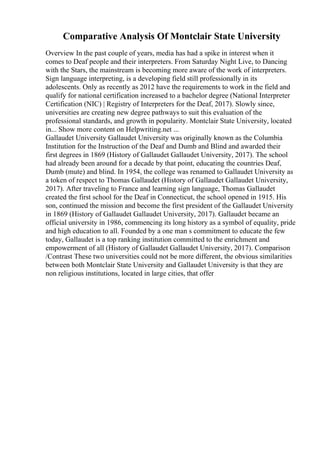 Comparative Analysis Of Montclair State University
Overview In the past couple of years, media has had a spike in interest when it
comes to Deaf people and their interpreters. From Saturday Night Live, to Dancing
with the Stars, the mainstream is becoming more aware of the work of interpreters.
Sign language interpreting, is a developing field still professionally in its
adolescents. Only as recently as 2012 have the requirements to work in the field and
qualify for national certification increased to a bachelor degree (National Interpreter
Certification (NIC) | Registry of Interpreters for the Deaf, 2017). Slowly since,
universities are creating new degree pathways to suit this evaluation of the
professional standards, and growth in popularity. Montclair State University, located
in... Show more content on Helpwriting.net ...
Gallaudet University Gallaudet University was originally known as the Columbia
Institution for the Instruction of the Deaf and Dumb and Blind and awarded their
first degrees in 1869 (History of Gallaudet Gallaudet University, 2017). The school
had already been around for a decade by that point, educating the countries Deaf,
Dumb (mute) and blind. In 1954, the college was renamed to Gallaudet University as
a token of respect to Thomas Gallaudet (History of Gallaudet Gallaudet University,
2017). After traveling to France and learning sign language, Thomas Gallaudet
created the first school for the Deaf in Connecticut, the school opened in 1915. His
son, continued the mission and become the first president of the Gallaudet University
in 1869 (History of Gallaudet Gallaudet University, 2017). Gallaudet became an
official university in 1986, commencing its long history as a symbol of equality, pride
and high education to all. Founded by a one man s commitment to educate the few
today, Gallaudet is a top ranking institution committed to the enrichment and
empowerment of all (History of Gallaudet Gallaudet University, 2017). Comparison
/Contrast These two universities could not be more different, the obvious similarities
between both Montclair State University and Gallaudet University is that they are
non religious institutions, located in large cities, that offer
 