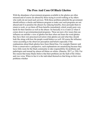 The Pros And Cons Of Black Ghettos
With the abundance of government programs available to the ghettos are often
misused and of course are abused by those trying to avoid working or by others
who really do not need such services. With those problems plentiful the government
should enforce a checks and balances program to make sure such programs are not
abused and if so penalize the abusers by reducing benefits, force persuade them to
return to work, or cut them off from benefits immediately which would seem very
harsh for their families as well as the abuser. So basically it is a Catch 22 when it
comes down to governmentassisted programs. These are just a few issues that can
influence an outsider s view of ghettos but then when one hears the word ghettos
they have their own preconceived notion what ghettos are and what they should
look like along with how the people would behave as well. Of course the influence
varies according to the observers perception and beliefs especially if the
explanations about black ghettos have been liberal bias. For example Duneier said
From a conservative s perspective, such explanations are unsatisfying because they
leave little room for the black community to take responsibility for problems and
pathologies and instead lay almost all blame on whites. (Duneier, 2017, p. 230). For
this reason that many blacks believe that their problems are the fault of the whites
and vice versa. When in fact it is the individual themselves that bring on their own
problems whether
 
