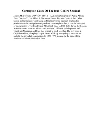 Corruption Cases Of The Iran-Contra Scandal
Jessica M. Copeland GOVT 201 1604A 11 American Government Public Affairs
Date: October 23, 2016 Unit 3: Discussion Board The Iran Contra Affair (Also
known as the Irangate, Contragate and the Iran Contra Scandal) Explain the
particulars of the corruption case you have chosen (place, date, a concise overview
of case/example). The Iran Contra Affair took place in 1985 1987 during the Reagan
Administration. It started with a clash between 2 different belief systems and
Countries (Nicaragua and Iran) that refused to work together. The U.S being a
Capitalism Giant, also played a part in this affair by attempting to intervine and
prohibit the spread of communism. In 1978 1979, a group by the name of the
Sandinista National Liberation Front
 