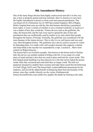 8th Amendment History
One of the many things that has been highly controversial and still is to this very
day is how to properly punish and treat criminals. Here in America we now have
the Eighth Amendment to protect us from cruel and unusual punishment. This
was based off of a Parliament Act of 1689 that created England s Bill of Rights.
Before England had come up with the idea that humans should have guaranteed
basic rights, it wasn t a matter of whether or not a criminal would die, as much as it
was a matter of how they would die. Torture devices such as the guillotine, the
stake, the brazen bull, and the rack were used to spread the idea of fear and
punishment that was ineffectually used by leaders to try and control their people
throughout the history of Europe. Ironically, the guillotine was considered to be the
more humane of the torture devices. This is why it is so well known and was used
very often throughout history. The guillotine was a device used to execute its victim
by beheading them. It is made with a tall wooden structure that supports a slanted
and sharp blade at the top that was suspended by a rope. Located at... Show more
content on Helpwriting.net ...
The brazen bull is an excellent example. Also known as the bronze bull or Sicilian
bull, this device was another method of killing with fire. It was made of a solid
piece of metal and had a door that was used to place and lock the victim inside. This
bull shaped metal deathtrap was then placed over a fire that slowly baked the person
inside while they screamed and cried until they no longer could. The bull was
purposely designed to amplify these screams and make them sound like the bellowing
of a bull. (Pegg, list25.com) The brazen bull, created additional amusement for the
audience, and served the added benefit of distancing them from the brutality of the
torture, since they couldn t directly see the victim, (Grabianowski,
history.howstuffworks.com) unlike how graphic the deaths by burning at the stake
 