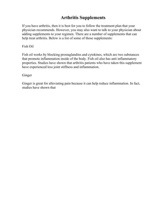Arthritis Supplements
If you have arthritis, then it is best for you to follow the treatment plan that your
physician recommends. However, you may also want to talk to your physician about
adding supplements to your regimen. There are a number of supplements that can
help treat arthritis. Below is a list of some of those supplements:
Fish Oil
Fish oil works by blocking prostaglandins and cytokines, which are two substances
that promote inflammation inside of the body. Fish oil also has anti inflammatory
properties. Studies have shown that arthritis patients who have taken this supplement
have experienced less joint stiffness and inflammation.
Ginger
Ginger is great for alleviating pain because it can help reduce inflammation. In fact,
studies have shown that
 
