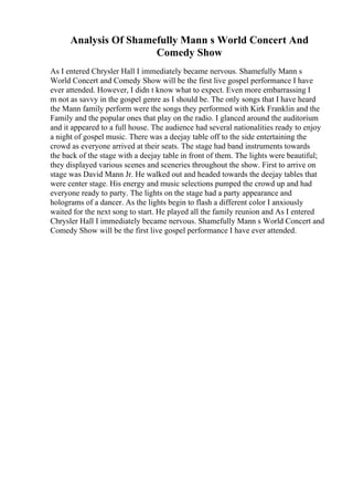Analysis Of Shamefully Mann s World Concert And
Comedy Show
As I entered Chrysler Hall I immediately became nervous. Shamefully Mann s
World Concert and Comedy Show will be the first live gospel performance I have
ever attended. However, I didn t know what to expect. Even more embarrassing I
m not as savvy in the gospel genre as I should be. The only songs that I have heard
the Mann family perform were the songs they performed with Kirk Franklin and the
Family and the popular ones that play on the radio. I glanced around the auditorium
and it appeared to a full house. The audience had several nationalities ready to enjoy
a night of gospel music. There was a deejay table off to the side entertaining the
crowd as everyone arrived at their seats. The stage had band instruments towards
the back of the stage with a deejay table in front of them. The lights were beautiful;
they displayed various scenes and sceneries throughout the show. First to arrive on
stage was David Mann Jr. He walked out and headed towards the deejay tables that
were center stage. His energy and music selections pumped the crowd up and had
everyone ready to party. The lights on the stage had a party appearance and
holograms of a dancer. As the lights begin to flash a different color I anxiously
waited for the next song to start. He played all the family reunion and As I entered
Chrysler Hall I immediately became nervous. Shamefully Mann s World Concert and
Comedy Show will be the first live gospel performance I have ever attended.
 