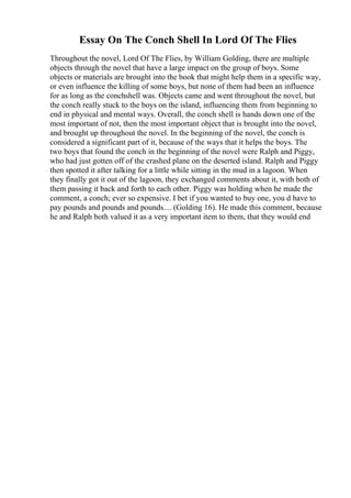 Essay On The Conch Shell In Lord Of The Flies
Throughout the novel, Lord Of The Flies, by William Golding, there are multiple
objects through the novel that have a large impact on the group of boys. Some
objects or materials are brought into the book that might help them in a specific way,
or even influence the killing of some boys, but none of them had been an influence
for as long as the conchshell was. Objects came and went throughout the novel, but
the conch really stuck to the boys on the island, influencing them from beginning to
end in physical and mental ways. Overall, the conch shell is hands down one of the
most important of not, then the most important object that is brought into the novel,
and brought up throughout the novel. In the beginning of the novel, the conch is
considered a significant part of it, because of the ways that it helps the boys. The
two boys that found the conch in the beginning of the novel were Ralph and Piggy,
who had just gotten off of the crashed plane on the deserted island. Ralph and Piggy
then spotted it after talking for a little while sitting in the mud in a lagoon. When
they finally got it out of the lagoon, they exchanged comments about it, with both of
them passing it back and forth to each other. Piggy was holding when he made the
comment, a conch; ever so expensive. I bet if you wanted to buy one, you d have to
pay pounds and pounds and pounds.... (Golding 16). He made this comment, because
he and Ralph both valued it as a very important item to them, that they would end
 