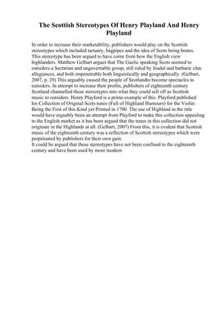 The Scottish Stereotypes Of Henry Playland And Henry
Playland
In order to increase their marketability, publishers would play on the Scottish
stereotypes which included tartanry, bagpipes and the idea of Scots being brutes.
This stereotype has been argued to have come from how the English view
highlanders. Matthew Gelbart argues that The Gaelic speaking Scots seemed to
outsiders a Sectarian and ungovernable group, still ruled by feudal and barbaric clan
allegiances, and both impenetrable both linguistically and geographically. (Gelbart,
2007, p. 29) This arguably caused the people of Scotlandto become spectacles to
outsiders. In attempt to increase their profits, publishers of eighteenth century
Scotland channelled these stereotypes into what they could sell off as Scottish
music to outsiders. Henry Playford is a prime example of this. Playford published
his Collection of Original Scots tunes (Full of Highland Humours) for the Violin:
Being the First of this Kind yet Printed in 1700. The use of Highland in the title
would have arguably been an attempt from Playford to make this collection appealing
to the English market as it has been argued that the tunes in this collection did not
originate in the Highlands at all. (Gelbart, 2007) From this, it is evident that Scottish
music of the eighteenth century was a reflection of Scottish stereotypes which were
perpetuated by publishers for their own gain.
It could be argued that these stereotypes have not been confined to the eighteenth
century and have been used by more modern
 