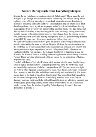Silence During Rush Hour Everything Stopped
Silence during rush hour... everything stopped. What was it? These were the last
thoughts to go through my adolescent mind. These very few minutes of my whole
eighteen years of living have always come back to mind whenever I revisit my
memories about life and death and how I should cherish life for what I have. That
day changed my views; my views on people and of people as individuals, having
lives separate from my own very censored life until that point. This day started out
like any other Saturday, a busy morning of the same old thing, staring at the same
blotchy painted ceiling the moment my eyes peered open from the ringing in my
ears, from my alarm clock and hearing background noise, of guns shooting from the
newest R.P.G. game my... Show more content on Helpwriting.net ...
As a child I would additionally have great adventures of traveling like those actors
on television seeing the more luxurious things in life from the cars they drove to
the food they ate it was like another world in comparison seeing a new country and
having new extravagant experiences such as riding on the backs of enormous
elephants into the vast jungles of the Amazon Rainforest or becoming a race car
driver in the South of France, bobbing and weaving between streets in my expensive
Ferrari. These were just glimpses of a life not meant for me at the time of being a
prepubescent child.
Finally I rolled out of bed after I let my mind wander into the more fanciful things
about a highly unlikely future. I suddenly plummeted on to the hard wood floor
but thankfully a mountain of clothes cushioned my fall. This sure woke me right
up. After a while I picked something out to wear. That day in particular I remember
that I wanted to look less like a child and more adulty as I used to call it. For some
reason deep in the back of my closet I surprisingly had something that was calling
out for me to wear proudly. I started to smell my mother s usual breakfast for
Saturday morning but it smelled a little different this time, so whilst my stomach was
rumbling and grumbling and my mouth started to salivate to the oh so delicious
smells coming from the kitchen, I quickly finished getting dressed. I then ran
downstairs in a hurry to
 