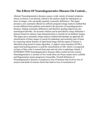 The Effects Of Neurodegenerative Diseases On Central...
Abstract Neurodegenerative diseases causes a wide variety of mental symptoms
whose evolution is not directly related to the analysis made by radiologists on
basis of images, who can hardly quantify systematic differences. This paper
presents a new automatic (Based on software program) image analysis method that
reveals different brain patterns associated to the presence of neurodegenerative
diseases, finding systematic differences and therefore grading objectively any
neurological disorder. An accurate solution can be provided by using Alzheimer s
diseases based on saliency map characterization is carried out on database images.
This paper gives automatic image analysis method and attempts an approach for
classification of brain images to search for pathology and normality part of brain
by extracting salient features of input brain image and the region of interest is
identified using kernel k means algorithm. A support vector machine (SVM) a
supervised learning process is used for classification of AD, which is recognized
on basis of blue color is normal brain part and red color is pathology related. I.
INTRODUCTION Neurodegenerative diseases affect central nervous system.
Neurodegenerative is mixture of two words those are Neuro means nerve cellвЂџ
and Degeneration means progressive lossesвЂџ. Overall definition of
Neurodegenerative diseases is progressive loss of memory that involves loss of
neurons and death of neurons intern that leads to loss of constitution of
 
