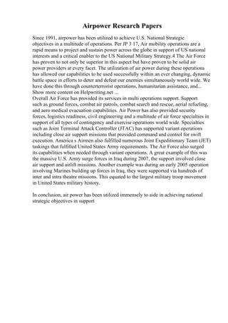 Airpower Research Papers
Since 1991, airpower has been utilized to achieve U.S. National Strategic
objectives in a multitude of operations. Per JP 3 17, Air mobility operations are a
rapid means to project and sustain power across the globe in support of US national
interests and a critical enabler to the US National Military Strategy.4 The Air Force
has proven to not only be superior in this aspect but have proven to be solid air
power providers at every facet. The utilization of air power during these operations
has allowed our capabilities to be used successfully within an ever changing, dynamic
battle space in efforts to deter and defeat our enemies simultaneously world wide. We
have done this through counterterrorist operations, humanitarian assistance, and...
Show more content on Helpwriting.net ...
Overall Air Force has provided its services in multi operations support. Support
such as ground forces, combat air patrols, combat search and rescue, aerial refueling,
and aero medical evacuation capabilities. Air Power has also provided security
forces, logistics readiness, civil engineering and a multitude of air force specialties in
support of all types of contingency and exercise operations world wide. Specialties
such as Joint Terminal Attack Controller (JTAC) has supported variant operations
including close air support missions that provided command and control for swift
execution. America s Airmen also fulfilled numerous Joint Expeditionary Team (JET)
taskings that fulfilled United States Army requirements. The Air Force also surged
its capabilities when needed through variant operations. A great example of this was
the massive U.S. Army surge forces in Iraq during 2007, the support involved close
air support and airlift missions. Another example was during an early 2005 operation
involving Marines building up forces in Iraq, they were supported via hundreds of
inter and intra theatre missions. This equated to the largest military troop movement
in United States military history.
In conclusion, air power has been utilized immensely to aide in achieving national
strategic objectives in support
 