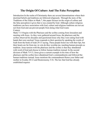The Origin Of Culture And The False Perception
Introduction In the realm of Christianity there are several denominations where their
doctrinal beliefs and traditions are followed religiously. Through the story of the
Traditions of the Elders in Mark 7, this paper focuses on the origin of culture and
the false perception it gives that is was created by God. Although culture religious
traditions can have association with God, culture and religious traditions are not are
not from God and can prevent people from doing what God wants
Context
Mark 7:1 8 begins with the Pharisees and the scribes coming from Jerusalem and
meeting with Jesus. As they were gathered around Jesus, the pharisees and the
scribes observed his disciples and questioned Jesus why they were eating food with
hands that were unclean? Jesus responds to their question by speaking the words of
Isiah from the book of Isiah 29:13 saying, These people honor me with their lips, but
their hearts are far from me; in vein do they worship me, teaching human precepts as
tradition. Jesus tension with the pharisees and the scribes is that they abandoned
with word of God and choose to follow human tradition instead. In the second
division of Mark 7:9 13, Jesus gives a current example in his time of how the
pharisees and the scribes have abandoned God s commandments and followed the
human traditions instead. Jesus mentions the commandment Honor your father and
mother in Exodus 20:12 and Deuteronomy 5:16. The law that God has already
established requires
 