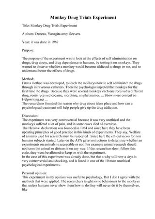 Monkey Drug Trials Experiment
Title: Monkey Drug Trials Experiment
Authors: Deneau, Yanagita amp; Seevers
Year: it was done in 1969
Purpose:
The purpose of the experiment was to look at the effects of self administration on
drugs, drug abuse, and drug dependence in humans, by testing it on monkeys. They
wanted to observe whether a monkey would become addicted to drugs or not, and to
understand better the effects of drugs.
Method:
First a method was developed, to teach the monkeys how to self administer the drugs
through intravenous catheters. Then the psychologist injected the monkeys for the
first time the drugs. Because they were several monkeys each one received a different
drug, some received cocaine, morphine, amphetamines, ... Show more content on
Helpwriting.net ...
The researchers founded the reason why drug abuse takes place and how can a
psychological treatment will help people give up the drug addiction.
Discussion:
The experiment was very controversial because it was very unethical and the
monkeys suffered a lot of pain, and in some cases died of overdose.
The Helsinki declaration was founded in 1964 and since here they have been
updating principles of good practice in this kinds of experiments. They say, Welfare
of animals used for research must be respected . Since here the ethical views for non
humans subjects started. Later on the APA gave instructions to determine whether an
experiments on animals is acceptable or not. For example animal research should
not harm the animal or distress it on any way. If the researchers don t follow this
code, they wont be allowed to keep on with the experiment.
In the case of this experiment was already done, but that s why still now a days is
very controversial and shocking, and is listed in one of the 10 most unethical
psychological experiments.
Personal opinion:
This experiment in my opinion was useful to psychology. But I don t agree with the
methods that were applied. The researchers taught some behaviours to the monkeys
that unless humans never show them how to do they will never do it by themselves,
like
 