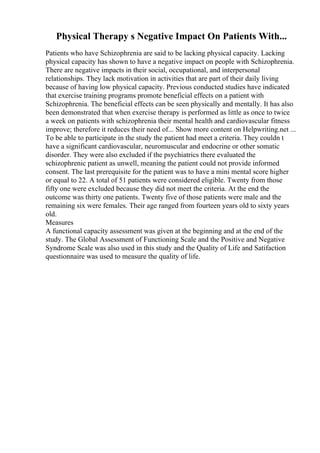 Physical Therapy s Negative Impact On Patients With...
Patients who have Schizophrenia are said to be lacking physical capacity. Lacking
physical capacity has shown to have a negative impact on people with Schizophrenia.
There are negative impacts in their social, occupational, and interpersonal
relationships. They lack motivation in activities that are part of their daily living
because of having low physical capacity. Previous conducted studies have indicated
that exercise training programs promote beneficial effects on a patient with
Schizophrenia. The beneficial effects can be seen physically and mentally. It has also
been demonstrated that when exercise therapy is performed as little as once to twice
a week on patients with schizophrenia their mental health and cardiovascular fitness
improve; therefore it reduces their need of... Show more content on Helpwriting.net ...
To be able to participate in the study the patient had meet a criteria. They couldn t
have a significant cardiovascular, neuromuscular and endocrine or other somatic
disorder. They were also excluded if the psychiatrics there evaluated the
schizophrenic patient as unwell, meaning the patient could not provide informed
consent. The last prerequisite for the patient was to have a mini mental score higher
or equal to 22. A total of 51 patients were considered eligible. Twenty from those
fifty one were excluded because they did not meet the criteria. At the end the
outcome was thirty one patients. Twenty five of those patients were male and the
remaining six were females. Their age ranged from fourteen years old to sixty years
old.
Measures
A functional capacity assessment was given at the beginning and at the end of the
study. The Global Assessment of Functioning Scale and the Positive and Negative
Syndrome Scale was also used in this study and the Quality of Life and Satifaction
questionnaire was used to measure the quality of life.
 