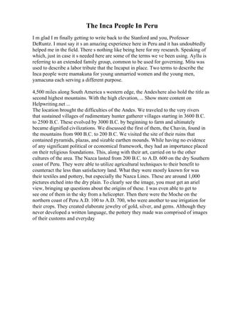 The Inca People In Peru
I m glad I m finally getting to write back to the Stanford and you, Professor
DeRuntz. I must say it s an amazing experience here in Peru and it has undoubtedly
helped me in the field. There s nothing like being here for my research. Speaking of
which, just in case it s needed here are some of the terms we ve been using. Ayllu is
referring to an extended family group, common to be used for governing. Mita was
used to describe a labor tribute that the Incaput in place. Two terms to describe the
Inca people were mamakuna for young unmarried women and the young men,
yamacuna each serving a different purpose.
4,500 miles along South America s western edge, the Andeshere also hold the title as
second highest mountains. With the high elevation, ... Show more content on
Helpwriting.net ...
The location brought the difficulties of the Andes. We traveled to the very rivers
that sustained villages of rudimentary hunter gatherer villages starting in 3600 B.C.
to 2500 B.C. These evolved by 3000 B.C. by beginning to farm and ultimately
became dignified civilizations. We discussed the first of them, the Chavin, found in
the mountains from 900 B.C. to 200 B.C. We visited the site of their ruins that
contained pyramids, plazas, and sizable earthen mounds. While having no evidence
of any significant political or economical framework, they had an importance placed
on their religious foundations. This, along with their art, carried on to the other
cultures of the area. The Nazca lasted from 200 B.C. to A.D. 600 on the dry Southern
coast of Peru. They were able to utilize agricultural techniques to their benefit to
counteract the less than satisfactory land. What they were mostly known for was
their textiles and pottery, but especially the Nazca Lines. These are around 1,000
pictures etched into the dry plain. To clearly see the image, you must get an ariel
view, bringing up questions about the origins of these. I was even able to get to
see one of them in the sky from a helicopter. Then there were the Moche on the
northern coast of Peru A.D. 100 to A.D. 700, who were another to use irrigation for
their crops. They created elaborate jewelry of gold, silver, and gems. Although they
never developed a written language, the pottery they made was comprised of images
of their customs and everyday
 