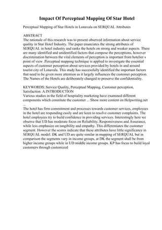 Impact Of Perceptual Mapping Of Star Hotel
Perceptual Mapping of Star Hotels in Lonavala on SERQUAL Attributes
ABSTRACT
The rationale of this research was to present observed information about service
quality in Star Hotel Industry. The paper enunciates the strong attributes of
SERQUAL in hotel industry and ranks the hotels on strong and weaker aspects. There
are many identified and unidentified factors that compose the perceptions, however
discrimination between the vital elements of perception is important from hotelier s
point of view .Perceptual mapping technique is applied to investigate the essential
aspects of customer perception about services provided by hotels in and around
tourist city of Lonavala. This study has successfully identified the important factors
that need to be given more attention as it largely influences the customer perception.
The Names of the Hotels are deliberately changed to preserve the confidentiality.
KEYWORDS: Service Quality, Perceptual Mapping, Customer perception,
Satisfaction. A.INTRODUCTION
Various studies in the field of hospitality marketing have examined different
components which constitute the customer ... Show more content on Helpwriting.net
...
The hotel has firm commitment and processes towards customer services, employees
in the hotel are responding easily and are keen to resolve customer complaints. The
hotel employees try to build confidence in providing services. Interestingly here we
observe that UD has moderate focus on Reliability, Responsiveness and Assurance,
while less emphasize on tangibility and empathy. This differentiates the customer
segment. However the scores indicate that these attributes have little significance in
SERQUAL model. DK and UD are quite similar in mapping of SERQUAL but in
comparison the segments vary in income groups, at DK the segment shall be from
higher income groups while in UD middle income groups. KP has focus to build loyal
customers through customized
 