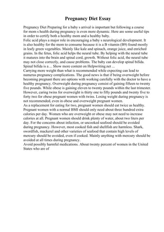 Pregnancy Diet Essay
Pregnancy Diet Preparing for a baby s arrival is important but following a course
for mom s health during pregnancy is even more dynamic. Here are some useful tips
in order to certify both a healthy mom and a healthy baby.
Folic acid plays a major role in encouraging a baby s neurological development. It
is also healthy for the mom to consume because it is a B vitamin (B9) found mostly
in leafy green vegetables. Mainly like kale and spinach, orange juice, and enriched
grains. In the fetus, folic acid helps the neural tube. By helping with the neural tube
it matures into the brain and spinal cord, growth. Without folic acid, the neural tube
may not close correctly, and cause problems. The baby can develop spinal bifida.
Spinal bifida is a ... Show more content on Helpwriting.net ...
Carrying more weight than what is recommended while expecting can lead to
numerus pregnancy complications. The good news is that if being overweight before
becoming pregnant there are options with working carefully with the doctor to have a
healthy pregnancy. Overweight during pregnancy consist of gaining fifteen to twenty
five pounds. While obese is gaining eleven to twenty pounds within the last trimester.
However, caring twins for overweight is thirty one to fifty pounds and twenty five to
forty two for obese pregnant women with twins. Losing weight during pregnancy is
not recommended, even in obese and overweight pregnant women.
As a replacement for eating for two, pregnant women should eat twice as healthy.
Pregnant women with a normal BMI should only need about three hundred extra
calories per day. Women who are overweight or obese may not need to increase
calories at all. Pregnant women should drink plenty of water, about two liters per
day. For the concerns about infection, or uncooked seafood should be avoided
during pregnancy. However, most cooked fish and shellfish are harmless. Shark,
swordfish, mackerel and other varieties of seafood that contain high levels of
mercury should be avoided, even if cooked. Mainly anything with mercury should be
avoided at all times during pregnancy.
Avoid possibly harmful medications. About twenty percent of women in the United
States who are of
 