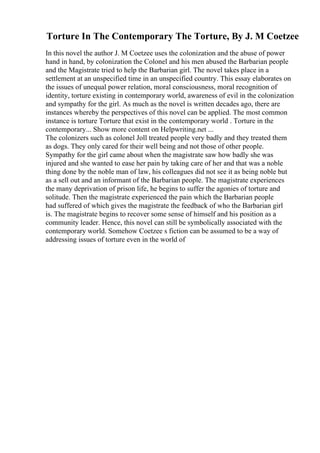 Torture In The Contemporary The Torture, By J. M Coetzee
In this novel the author J. M Coetzee uses the colonization and the abuse of power
hand in hand, by colonization the Colonel and his men abused the Barbarian people
and the Magistrate tried to help the Barbarian girl. The novel takes place in a
settlement at an unspecified time in an unspecified country. This essay elaborates on
the issues of unequal power relation, moral consciousness, moral recognition of
identity, torture existing in contemporary world, awareness of evil in the colonization
and sympathy for the girl. As much as the novel is written decades ago, there are
instances whereby the perspectives of this novel can be applied. The most common
instance is torture Torture that exist in the contemporary world . Torture in the
contemporary... Show more content on Helpwriting.net ...
The colonizers such as colonel Joll treated people very badly and they treated them
as dogs. They only cared for their well being and not those of other people.
Sympathy for the girl came about when the magistrate saw how badly she was
injured and she wanted to ease her pain by taking care of her and that was a noble
thing done by the noble man of law, his colleagues did not see it as being noble but
as a sell out and an informant of the Barbarian people. The magistrate experiences
the many deprivation of prison life, he begins to suffer the agonies of torture and
solitude. Then the magistrate experienced the pain which the Barbarian people
had suffered of which gives the magistrate the feedback of who the Barbarian girl
is. The magistrate begins to recover some sense of himself and his position as a
community leader. Hence, this novel can still be symbolically associated with the
contemporary world. Somehow Coetzee s fiction can be assumed to be a way of
addressing issues of torture even in the world of
 