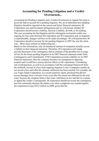 Accounting for Pending Litigation and a Verdict
Overturned...
Accounting for Pending Litigation and a Verdict Overturned on Appeal Our team is
given the task to account for a pending litigation. We are to determine how pending
litigation should be reported on the current and future financial statements. M
Corporation was sued for patent infringement and we will present whether M
Corporation should accrue a liability, disclose a liability, do both, or do nothing.
The case accounting for the litigation and the subsequent overturned verdict was
ongoing for four years between M Corporation and W Corporation and, as litigation
is unpredictable, changes will have to be made accordingly. We will present how M
Corporation should a) account for the pending litigation in 2007 the year the claim
was... Show more content on Helpwriting.net ...
Based on this information, only an immaterial amount of companies actually accrue
a liability in their financial statement. Therefore, M Corporation will simply
provide disclosure of the contingency and an estimate of the possible loss or range
of loss for the future pending litigation in its 2007 financial statement under Note:
Contingencies and Commitments. If M Corporation accrued a liability on its 2007
financial statements, then the company becomes too transparent to opposing
counsel and it could have serious adverse effects on M s operations. Considering
real world practices, as well as in accordance with the conceptual framework from
the textbook, accrual of a loss from ongoing litigation is rare. Companies usually do
not record a loss until after the ultimate settlement has been reached. For example, the
Las Vegas Sands Corporation, in a recent quarterly report, disclosed but did not
accrue damages from a lawsuit it lost, even after the award was affirmed by the trial
court, because the company believe that it has valid bases in law and fact to overturn
or appeal the verdict. Consequently, M corporation should not accrue the contingency
loss but continually disclose the matter even when a judgment was reached against
the corporation to pay $18.5 million in 2009, given that the
 