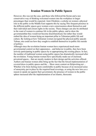 Iranian Women In Public Spaces
However, this was not the case, and those who followed the Koran and a neo
conservative way of thinking welcomed women into the workplace in larger
percentages than would be expected. Amir Ebrahimi, a scholar on women s physical
role in the public in the Middle East supports this by saying This frequent presence in
the different public spaces gave women a new consciousness about themselves and
their individual and citizen rights in the society. These changes can also be attributed
to the want of women to continue life in the public sphere, and to show the
governmentthat they would not become disenfranchised, but rather they would
embed the idea of women being an important pillar in Tehranian public life and
culture. By looking at how Tehranian women navigated the physical public spacein
Tehran, one could see how they sought to establish themselves in public life outside
of politics:
Although since the revolution Iranian women have experienced much more
governmental control on their appearance... and behavior in public, they have been
actively participating in public spaces by re appropriating the existing places. In fact,
the number of traditional women using public spaces has dramatically increased after
the revolution. Young Iranian women have specifically made use of enclosed,
privatized spaces... that are mostly modern in their design and the activities offered.
Authors and Iranian women alike bring up the fact that the forced implementation of
covered dress in public spaces and the ... Show more content on Helpwriting.net ...
Whether it be from feeling more comfortable in public because of an increased sense
of anonymity put in place by the required head coverings, or using the new laws as a
reason to speak out against their government, the presence of women in the public
sphere increased after the implementation of an Islamic, theocratic
 