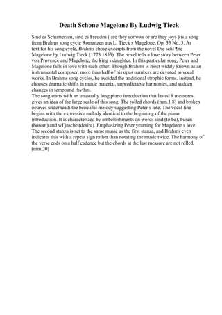 Death Schone Magelone By Ludwig Tieck
Sind es Schumerzen, sind es Freuden ( are they sorrows or are they joys ) is a song
from Brahms song cycle Romanzen aus L. Tieck s Magelone, Op. 33 No. 3. As
text for his song cycle, Brahms chose excerpts from the novel Die schГ¶ne
Magelone by Ludwig Tieck (1773 1853). The novel tells a love story between Peter
von Provence and Magelone, the king s daughter. In this particular song, Peter and
Magelone falls in love with each other. Though Brahms is most widely known as an
instrumental composer, more than half of his opus numbers are devoted to vocal
works. In Brahms song cycles, he avoided the traditional strophic forms. Instead, he
chooses dramatic shifts in music material, unpredictable harmonies, and sudden
changes in tempoand rhythm.
The song starts with an unusually long piano introduction that lasted 8 measures,
gives an idea of the large scale of this song. The rolled chords (mm.1 8) and broken
octaves underneath the beautiful melody suggesting Peter s lute. The vocal line
begins with the expressive melody identical to the beginning of the piano
introduction. It is characterized by embellishments on words sind (to be), busen
(bosom) and wГјnsche (desire). Emphasizing Peter yearning for Magelone s love.
The second stanza is set to the same music as the first stanza, and Brahms even
indicates this with a repeat sign rather than notating the music twice. The harmony of
the verse ends on a half cadence but the chords at the last measure are not rolled,
(mm.20)
 