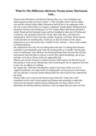 What Is The Difference Between Norma Jeane Mortenson
And...
Norma Jeane Mortenson and Marilyn Monroe She was a very Intelligent and
achieving person that was born on June 1, 1926, she didn t know who her father
was and her mother Gladys Baker Mortenson had left her in an orphanage when
she was 5 years old lived in Los Angeles, California. Gladys Baker Mortenson had
named her Norma Jeane Mortenson. In 1937 Gladys Baker Mortenson had paid a
family friend and her husband, Grace and Doc Goddard to take care of Norma and
to raise her. she would pay them $25 weekly. But when Doc s job had to be
transferred in 1942 to East Coast they couldn t bring her with them. When Norma
would ask them for anything they would say no like for instance if she asked
permission to go to the movies they wouldn t let her. Norma s... Show more content
on Helpwriting.net ...
she explained to him why she was taking them and said, I m taking them because
sometimes I get Headaches and I take the sleeping pills so I wouldn t feel the pain
when I would sleep. Later Monroe was being dismissed from the days that she had
been absent when she had to work on a movie film called Something s got to give
and they were due to illnesses that she supposably had.
Marilyn got sued for breach of contract from the 20th Century fox that she has not
been going to work on her filming they tried contacting her but no responses from her
in any way no address no nothing.
On August 5th, 1962 their laid Marilyn s death in her home which was in Los
Angeles California. An empty bottle of sleeping pills was laying next to her where
she was laid also. Everyone started talking about her and everyone was surprised by
her death.
Monroe didn t own a house until the last year of her life. Today she is still
considered as the world s most popular and famous and amazingly woman that
achieved in her dreams without anyone helping her out, there s been a lot of
admiration for Marilyn Monroe and there s a lot of people that just want to be like
 