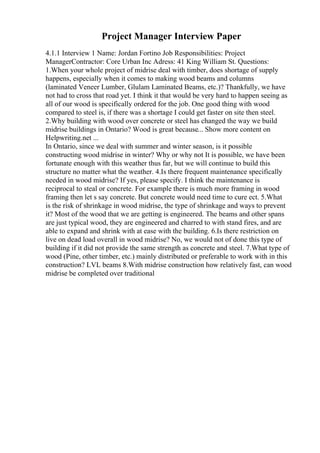Project Manager Interview Paper
4.1.1 Interview 1 Name: Jordan Fortino Job Responsibilities: Project
ManagerContractor: Core Urban Inc Adress: 41 King William St. Questions:
1.When your whole project of midrise deal with timber, does shortage of supply
happens, especially when it comes to making wood beams and columns
(laminated Veneer Lumber, Glulam Laminated Beams, etc.)? Thankfully, we have
not had to cross that road yet. I think it that would be very hard to happen seeing as
all of our wood is specifically ordered for the job. One good thing with wood
compared to steel is, if there was a shortage I could get faster on site then steel.
2.Why building with wood over concrete or steel has changed the way we build
midrise buildings in Ontario? Wood is great because... Show more content on
Helpwriting.net ...
In Ontario, since we deal with summer and winter season, is it possible
constructing wood midrise in winter? Why or why not It is possible, we have been
fortunate enough with this weather thus far, but we will continue to build this
structure no matter what the weather. 4.Is there frequent maintenance specifically
needed in wood midrise? If yes, please specify. I think the maintenance is
reciprocal to steal or concrete. For example there is much more framing in wood
framing then let s say concrete. But concrete would need time to cure ect. 5.What
is the risk of shrinkage in wood midrise, the type of shrinkage and ways to prevent
it? Most of the wood that we are getting is engineered. The beams and other spans
are just typical wood, they are engineered and charred to with stand fires, and are
able to expand and shrink with at ease with the building. 6.Is there restriction on
live on dead load overall in wood midrise? No, we would not of done this type of
building if it did not provide the same strength as concrete and steel. 7.What type of
wood (Pine, other timber, etc.) mainly distributed or preferable to work with in this
construction? LVL beams 8.With midrise construction how relatively fast, can wood
midrise be completed over traditional
 
