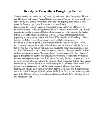 Descriptive Essay About Panagbenga Festival
Tan tan, tan tan tan tan tan tan tan (repeat) says the tune of the Panagbenga Hymn
that fills the sound waves of every Baguio home come February of each year. People
native to the city usually spread their arms and start flapping their hands as they
dance the Panagbenga Hymn. I know this, because I do it.
Panagbenga, this is the 21 year old festival celebrated in the City of Pines. The
festival celebrates the blooming flowers native to the cold breeze of the city. With its
established popularity among Filipinos, Panagbenga carved its name to the bucket
lists of local and perhaps international tourists. Included in this magnanimous
popularity are the coming in of people from different walks of life to help celebrate
the festival. It has been ... Show more content on Helpwriting.net ...
Each float is crafted differently that no float looks the same as the other. Floats
travel slow because of the weight of the flowers and the frame to hold the flowers,
but beyond that is the reason that each float flaunts the beauty and intricacy of the
art. With this unhurried pace, everyone has the chance to take a photo with the float
utilizing the front cameras of the smartphone. I wasn t surprised by the volume of
people doing their selfies but how they maneuver around the crowd to produce an
internet worthy photo amazed me. I am in awe basically because I am not an expert
on taking selfies while they do it with minimal effort. In addition to this, what has got
me observing these selfie lords are the faces they do as they take selfies as the float
passes. Angle every angle of their faces are projected with the float in the
background. I find it even funnier how they deform their faces into different smiles
others let out their tongue while the others do the duck face. It s just interesting to see
people do all these things to themselves and taking multiple shots while there s just
one background the
 