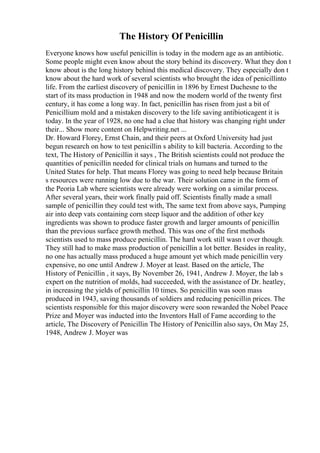 The History Of Penicillin
Everyone knows how useful penicillin is today in the modern age as an antibiotic.
Some people might even know about the story behind its discovery. What they don t
know about is the long history behind this medical discovery. They especially don t
know about the hard work of several scientists who brought the idea of penicillinto
life. From the earliest discovery of penicillin in 1896 by Ernest Duchesne to the
start of its mass production in 1948 and now the modern world of the twenty first
century, it has come a long way. In fact, penicillin has risen from just a bit of
Penicillium mold and a mistaken discovery to the life saving antibioticagent it is
today. In the year of 1928, no one had a clue that history was changing right under
their... Show more content on Helpwriting.net ...
Dr. Howard Florey, Ernst Chain, and their peers at Oxford University had just
begun research on how to test penicillin s ability to kill bacteria. According to the
text, The History of Penicillin it says , The British scientists could not produce the
quantities of penicillin needed for clinical trials on humans and turned to the
United States for help. That means Florey was going to need help because Britain
s resources were running low due to the war. Their solution came in the form of
the Peoria Lab where scientists were already were working on a similar process.
After several years, their work finally paid off. Scientists finally made a small
sample of penicillin they could test with, The same text from above says, Pumping
air into deep vats containing corn steep liquor and the addition of other key
ingredients was shown to produce faster growth and larger amounts of penicillin
than the previous surface growth method. This was one of the first methods
scientists used to mass produce penicillin. The hard work still wasn t over though.
They still had to make mass production of penicillin a lot better. Besides in reality,
no one has actually mass produced a huge amount yet which made penicillin very
expensive, no one until Andrew J. Moyer at least. Based on the article, The
History of Penicillin , it says, By November 26, 1941, Andrew J. Moyer, the lab s
expert on the nutrition of molds, had succeeded, with the assistance of Dr. heatley,
in increasing the yields of penicillin 10 times. So penicillin was soon mass
produced in 1943, saving thousands of soldiers and reducing penicillin prices. The
scientists responsible for this major discovery were soon rewarded the Nobel Peace
Prize and Moyer was inducted into the Inventors Hall of Fame according to the
article, The Discovery of Penicillin The History of Penicillin also says, On May 25,
1948, Andrew J. Moyer was
 